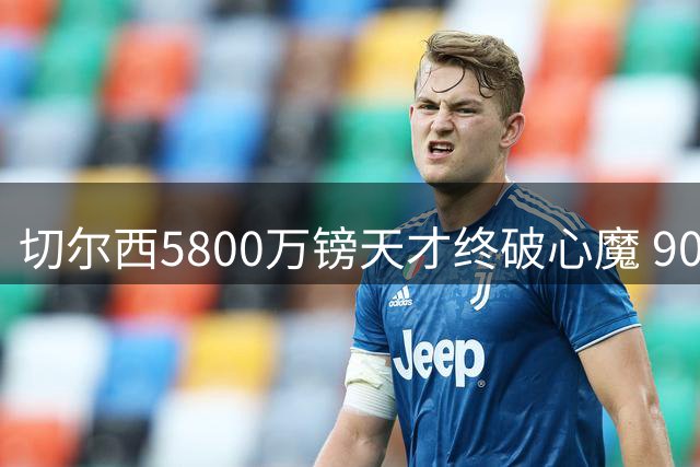 切尔西5800万镑天才终破心魔 90分钟全勤背后的救赎之路