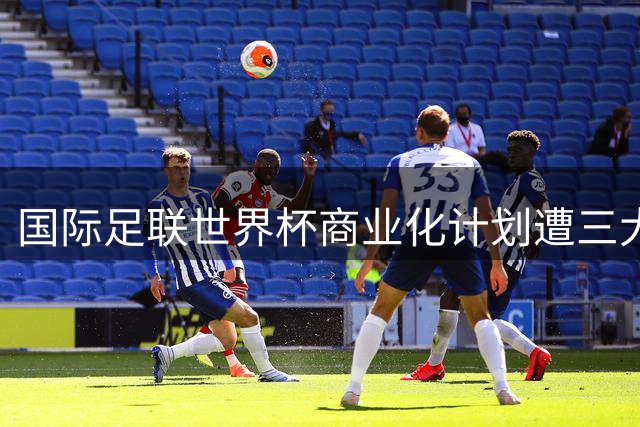 国际足联世界杯商业化计划遭三大洲足联强烈抵制