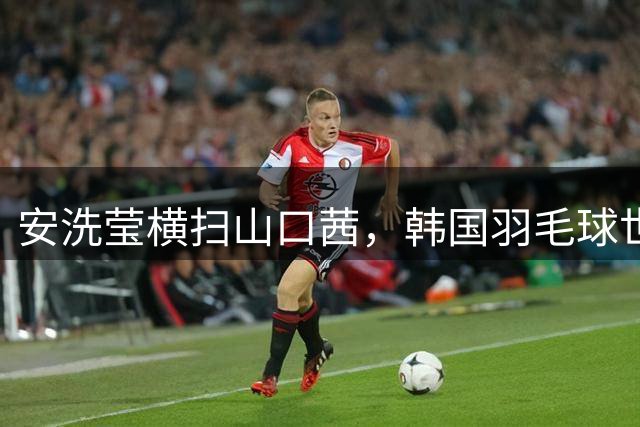 安洗莹横扫山口茜，韩国羽毛球世锦赛夺两冠