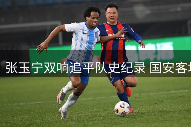 张玉宁双响追平队史纪录 国安客场遭蓉城补时绝平