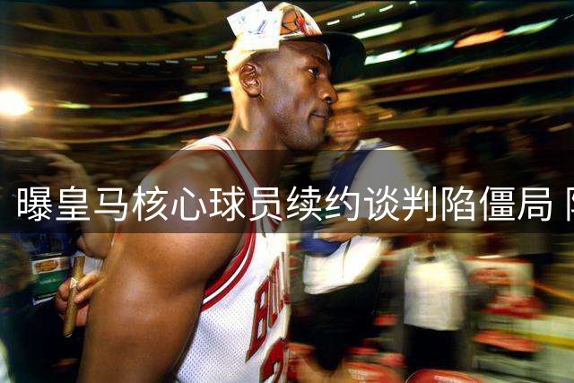 曝皇马核心球员续约谈判陷僵局 阿森纳或成为最大赢家