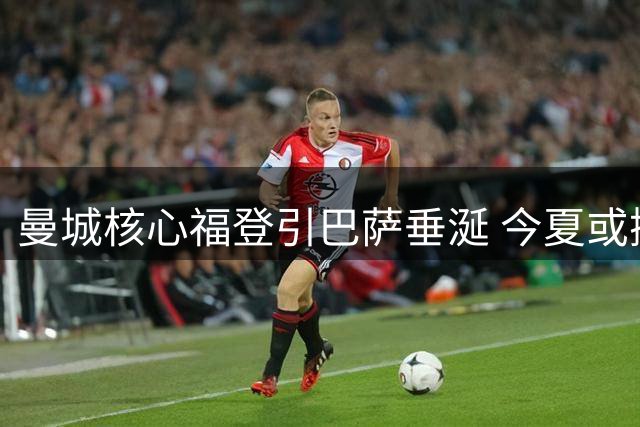 曼城核心福登引巴萨垂涎 今夏或掀豪门争夺战