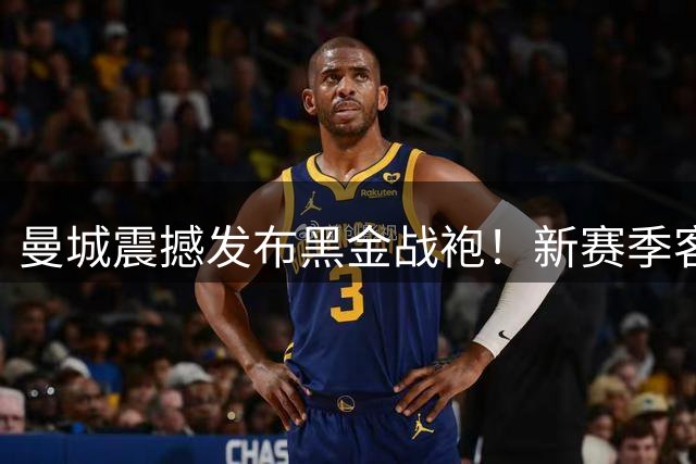 曼城震撼发布黑金战袍！新赛季客场球衣尽显王者风范