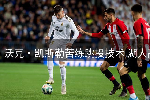 沃克·凯斯勒苦练跳投技术 湖人高管揭秘其与东契奇战术融合新动向