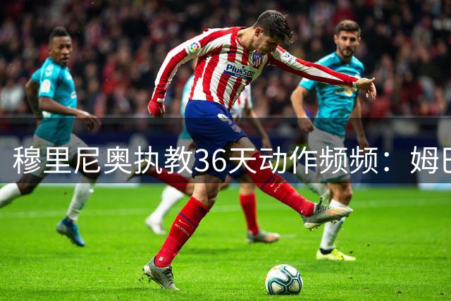 穆里尼奥执教36天动作频频：姆巴佩位置生变，新援备受期待