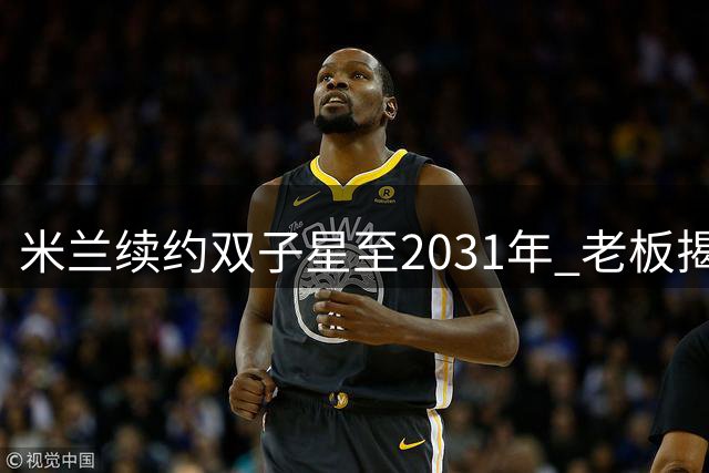 米兰续约双子星至2031年 老板揭秘青训战略核心