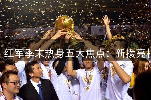 红军季末热身五大焦点：新援亮相 中场洗牌 王牌抢位