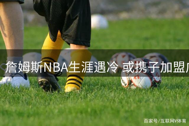 詹姆斯NBA生涯遇冷 或携子加盟广东宏远征战CBA？
