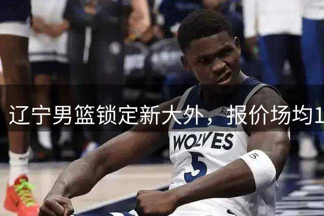 辽宁男篮锁定新大外，报价场均19+7内线悍将，脾气比较暴躁！