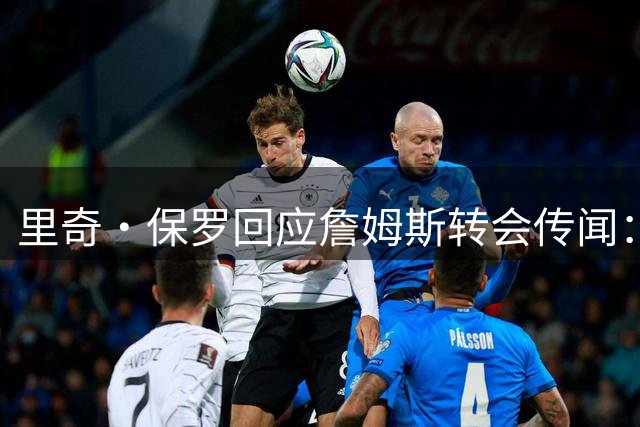 里奇·保罗回应詹姆斯转会传闻：与萧华会面细节曝光