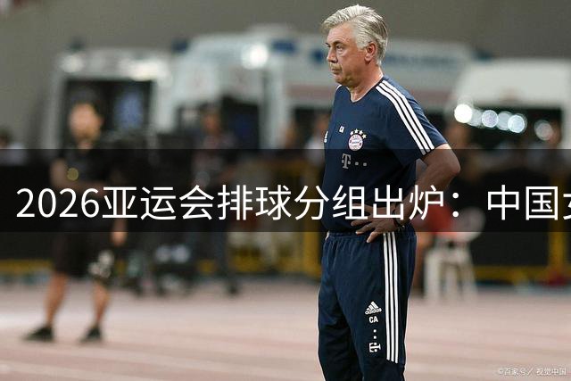 2026亚运会排球分组出炉：中国女排对决菲哈 男排硬刚韩台菲