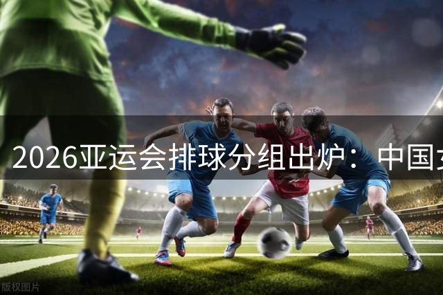 2026亚运会排球分组出炉：中国女排对决菲哈 男排硬刚韩台菲