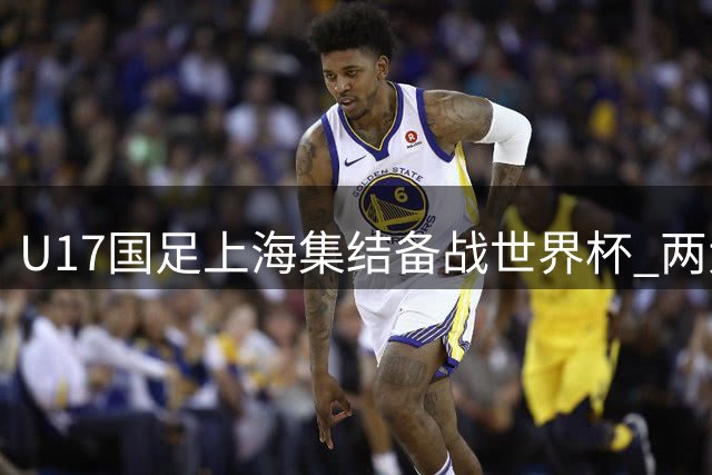 U17国足上海集结备战世界杯 两大主力因留洋与中超赛程缺席